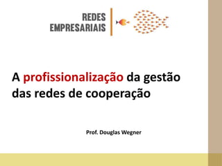A profissionalização da gestão
das redes de cooperação
Prof. Douglas Wegner
 