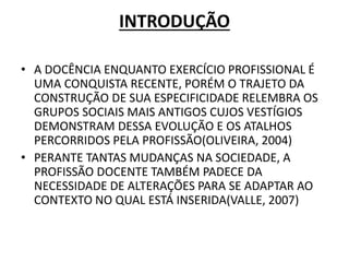INTRODUÇÃO
• A DOCÊNCIA ENQUANTO EXERCÍCIO PROFISSIONAL É
UMA CONQUISTA RECENTE, PORÉM O TRAJETO DA
CONSTRUÇÃO DE SUA ESPECIFICIDADE RELEMBRA OS
GRUPOS SOCIAIS MAIS ANTIGOS CUJOS VESTÍGIOS
DEMONSTRAM DESSA EVOLUÇÃO E OS ATALHOS
PERCORRIDOS PELA PROFISSÃO(OLIVEIRA, 2004)
• PERANTE TANTAS MUDANÇAS NA SOCIEDADE, A
PROFISSÃO DOCENTE TAMBÉM PADECE DA
NECESSIDADE DE ALTERAÇÕES PARA SE ADAPTAR AO
CONTEXTO NO QUAL ESTÁ INSERIDA(VALLE, 2007)
 