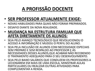 A PROFISSÃO DOCENTE
• SER PROFESSOR ATUALMENTE EXIGE:
• NOVAS HABILIDADES PARA QUAIS NÃO FORAM PREPARADOS.
• DESAFIO DIANTE DA NOVA REALIDADE.
• MUDANÇA NA ESTRUTURA FAMILIAR QUE
AFETA DIRETAMENTE OS ALUNOS:
• SEJA PELO AVANÇO TECNOLÓGICO QUE REVOLUCIONOU O
ACESSO A INFORMAÇÃO E MUDOU O PERFIL DO ALUNO.
• SEJA PELA INCLUSÃO DE ALUNOS COM NECESSIDADE ESPECIAIS
SEM PREPARO E SEM RESPALDO AO PROFESSOR E ÁS
NECESSIDADES DESSES ALUNOS,QUE ACABAM NÃO RECEBENDO
O TRATAMENTO ADEQUADO PARA O SEU DESENVOLVIMENTO.
• SEJA PELO BAIXO SALÁRIOS QUE CONDUZEM OS PROFESSORES A
LECIONAREM EM MAIS DE UMA ESCOLA, MINISTRAR AULAS
PARTICULARES OU REALIZAR OUTRAS ATIVIDADES PARA
COMPLEMENTAR A RENDA.
 