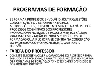 PROGRAMAS DE FORMAÇÃO
• SE FORMAR PROFESSOR ENVOLVE DISCUTIR QUESTÕES
CONCEPTUAIS E QUESTIONAR PRINCÍPIOS
METODOLÓGICOS, SUBSEQUENTEMENTE, A ANÁLISE DOS
PROCESSOS COGNITIVOS DOS PROFESSORES
PROPORCIONA NORMAS DE PROCEDIMENTOS VÁLIDAS
PARA IMPLEMENTAÇÃO DE NOVOS CURRÍCULOS DE
FORMAÇÃO,CUJA FILOSOFIA SE CENTRA NA CONCEPÇÃO
DO PROFESSOR COMO PROFISSIONAL QUE TOMA
DECISÕES.
• TAREFA DO PROFESSOR
• CONSISTE EM DESENVOLVER A CAPACIDADE DO PROFESSOR PARA
SOLUCIONAR PROBLEMAS, E PARA TAL SERÁ NECESSÁRIO ADAPTAR
OS PROGRAMAS DE FORMAÇÃO ÁS NECESSIDADES DAS DECISÕES
DOS PRÓPRIOS DOCENTES.
 