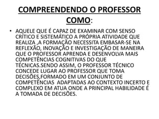 COMPREENDENDO O PROFESSOR
COMO:
• AQUELE QUE É CAPAZ DE EXAMINAR COM SENSO
CRÍTICO E SISTEMÁTICO A PRÓPRIA ATIVIDADE QUE
REALIZA ,A FORMAÇÃO NECESSITA EMBASAR-SE NA
REFLEXÃO, INOVAÇÃO E INVESTIGAÇÃO DE MANEIRA
QUE O PROFESSOR APRENDA E DESENVOLVA MAIS
COMPETÊNCIAS COGNITIVAS DO QUE
TÉCNICAS.SENDO ASSIM, O PROFESSOR TÉCNICO
CONCEDE LUGAR AO PROFESSOR QUE TOMA
DECISÕES,FORMADO EM UM CONJUNTO DE
COMPETÊNCIAS ADAPTADAS AO CONTEXTO INCERTO E
COMPLEXO EM ATUA ONDE A PRINCIPAL HABILIDADE É
A TOMADA DE DECISÕES.
 