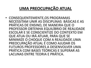 UMA PREOCUPAÇÃO ATUAL
• CONSEQUENTEMENTE,OS PROGRAMAS
NECESSITAM UNIR AS DISCIPLINAS BÁSICAS E AS
PRÁTICAS DE ENSINO, DE MANEIRA QUE O
PROFESSOR OBTENHA EQUILÍBRIO DE REALIDADE
ESCOLAR E SE CONSCIENTIZE DO CONTEXTO EM
QUE ATUA OU IRÁ ATUAR, PARA QUE SE
MINIMIZE O CHOQUE COM A REALIDADE.UMA
PREOCUPAÇÃO ATUAL É COMO AJUDAR OS
FUTUROS PROFESSORES A DESENVOLVER UMA
PRÁTICA COM BASES TEÓRICAS E SUPERAR AS
LACUNAS ENTRE TEORIA E PRÁTICA.
 