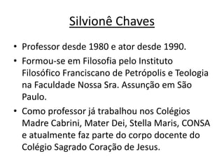 Silvionê Chaves
• Professor desde 1980 e ator desde 1990.
• Formou-se em Filosofia pelo Instituto
Filosófico Franciscano de Petrópolis e Teologia
na Faculdade Nossa Sra. Assunção em São
Paulo.
• Como professor já trabalhou nos Colégios
Madre Cabrini, Mater Dei, Stella Maris, CONSA
e atualmente faz parte do corpo docente do
Colégio Sagrado Coração de Jesus.
 