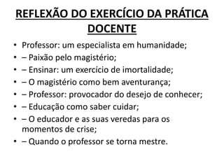 REFLEXÃO DO EXERCÍCIO DA PRÁTICA
DOCENTE
• Professor: um especialista em humanidade;
• – Paixão pelo magistério;
• – Ensinar: um exercício de imortalidade;
• – O magistério como bem aventurança;
• – Professor: provocador do desejo de conhecer;
• – Educação como saber cuidar;
• – O educador e as suas veredas para os
momentos de crise;
• – Quando o professor se torna mestre.
 