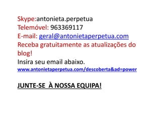 Skype:antonieta.perpetua 
Telemóvel: 963369117 
E-mail: geral@antonietaperpetua.com 
Receba gratuitamente as atualizações do 
blog! 
Insira seu email abaixo. 
www.antonietaperpetua.com/descoberta&ad=power 
JUNTE-SE À NOSSA EQUIPA! 
