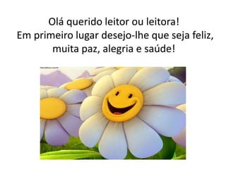 Olá querido leitor ou leitora! 
Em primeiro lugar desejo-lhe que seja feliz, 
muita paz, alegria e saúde! 
 