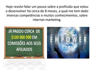 Hoje resolvi falar um pouco sobre a profissão que estou 
a desenvolver há cerca de 8 meses, a qual me tem dado 
imensas competências e muitos conhecimentos, sobre 
internet marketing. 
 