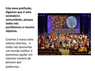 Esta nova profissão, 
digamos que é uma 
verdadeira 
comunidade, porque 
todos nós 
partilhamos o mesmo 
objetivo. 
Criamos à nossa volta 
valores internos, e 
todos nós queremos 
um mundo melhor. E 
queremos ajudar um 
máximo número de 
pessoas que 
podermos. 
 