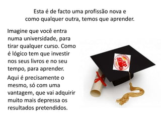 Esta é de facto uma profissão nova e 
como qualquer outra, temos que aprender. 
Imagine que você entra 
numa universidade, para 
tirar qualquer curso. Como 
é lógico tem que investir 
nos seus livros e no seu 
tempo, para aprender. 
Aqui é precisamente o 
mesmo, só com uma 
vantagem, que vai adquirir 
muito mais depressa os 
resultados pretendidos. 
 
