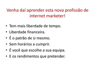 Venha daí aprender esta nova profissão de 
internet marketer! 
• Tem mais liberdade de tempo. 
• Liberdade financeira. 
• É o patrão de si mesmo. 
• Sem horários a cumprir. 
• É você que escolhe a sua equipa. 
• E os rendimentos que pretender. 
 