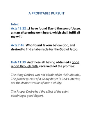A PROFITABLE PURSUIT
Intro:
Acts 13:22 ...I have found David the son of Jesse,
a man after mine own heart, which shall fulfil all
my will.
Acts 7:46 Who found favour before God, and
desired to find a tabernacle for the God of Jacob.
Heb 11:39 And these all, having obtained a good
report through faith, received not the promise:
The thing Desired was not obtained (in their lifetime).
The proper pursuit of a Godly desire is God’s interest;
not the demonstration of man’s ability.
The Proper Desire had the effect of the saint
obtaining a good Report.
 