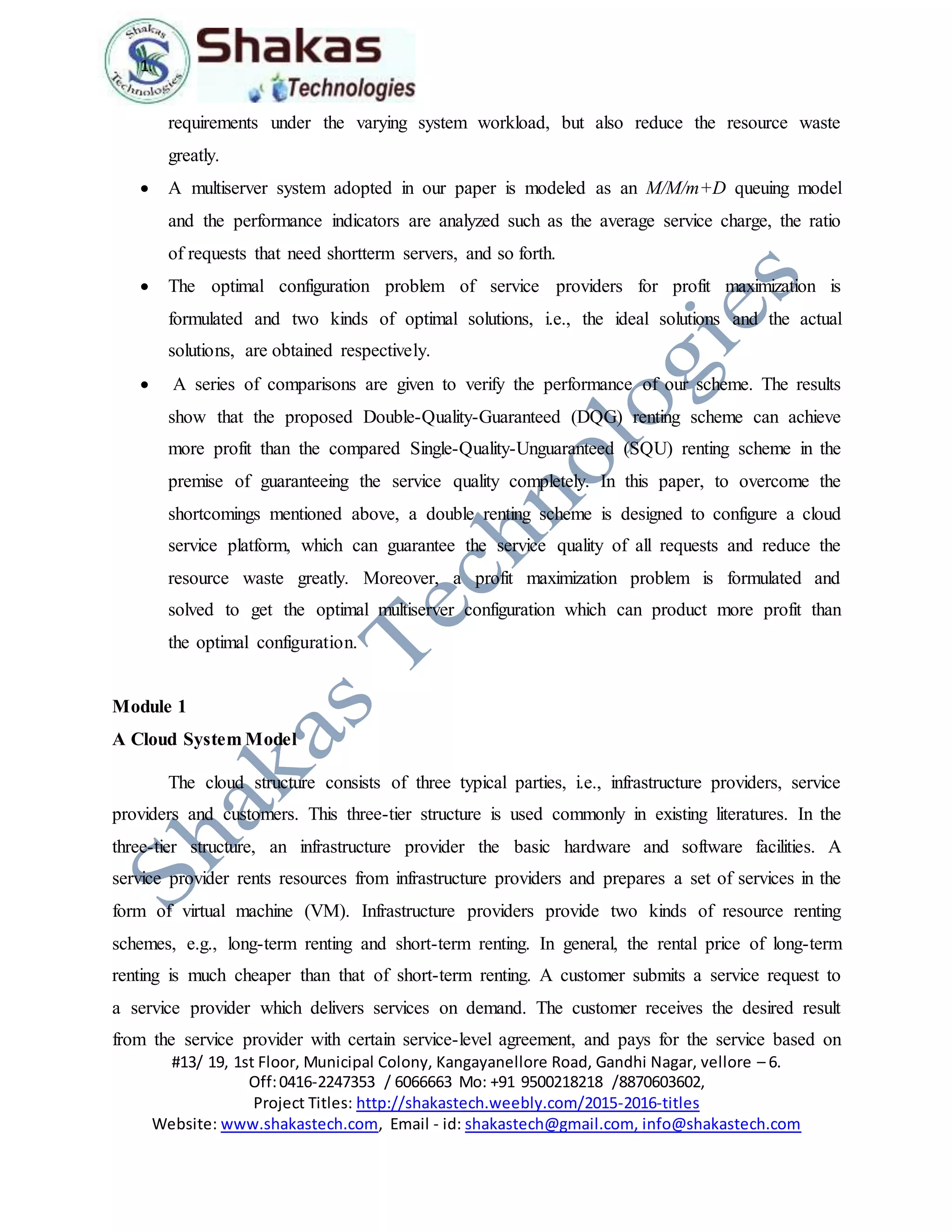 1.
#13/ 19, 1st Floor, Municipal Colony, Kangayanellore Road, Gandhi Nagar, vellore – 6.
Off:0416-2247353 / 6066663 Mo: +91 9500218218 /8870603602,
Project Titles: http://shakastech.weebly.com/2015-2016-titles
Website: www.shakastech.com, Email - id: shakastech@gmail.com, info@shakastech.com
requirements under the varying system workload, but also reduce the resource waste
greatly.
 A multiserver system adopted in our paper is modeled as an M/M/m+D queuing model
and the performance indicators are analyzed such as the average service charge, the ratio
of requests that need shortterm servers, and so forth.
 The optimal configuration problem of service providers for profit maximization is
formulated and two kinds of optimal solutions, i.e., the ideal solutions and the actual
solutions, are obtained respectively.
 A series of comparisons are given to verify the performance of our scheme. The results
show that the proposed Double-Quality-Guaranteed (DQG) renting scheme can achieve
more profit than the compared Single-Quality-Unguaranteed (SQU) renting scheme in the
premise of guaranteeing the service quality completely. In this paper, to overcome the
shortcomings mentioned above, a double renting scheme is designed to configure a cloud
service platform, which can guarantee the service quality of all requests and reduce the
resource waste greatly. Moreover, a profit maximization problem is formulated and
solved to get the optimal multiserver configuration which can product more profit than
the optimal configuration.
Module 1
A Cloud System Model
The cloud structure consists of three typical parties, i.e., infrastructure providers, service
providers and customers. This three-tier structure is used commonly in existing literatures. In the
three-tier structure, an infrastructure provider the basic hardware and software facilities. A
service provider rents resources from infrastructure providers and prepares a set of services in the
form of virtual machine (VM). Infrastructure providers provide two kinds of resource renting
schemes, e.g., long-term renting and short-term renting. In general, the rental price of long-term
renting is much cheaper than that of short-term renting. A customer submits a service request to
a service provider which delivers services on demand. The customer receives the desired result
from the service provider with certain service-level agreement, and pays for the service based on
 