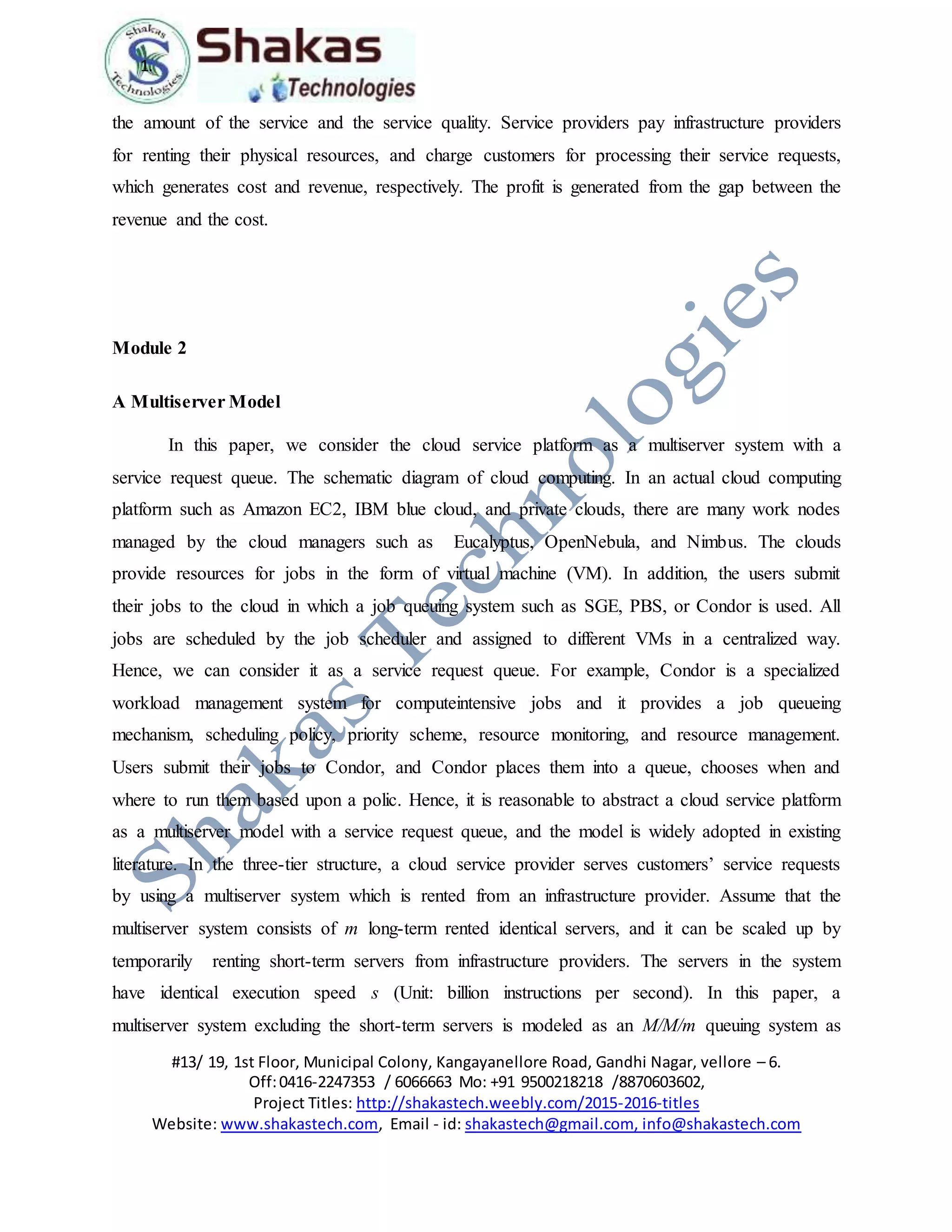 1.
#13/ 19, 1st Floor, Municipal Colony, Kangayanellore Road, Gandhi Nagar, vellore – 6.
Off:0416-2247353 / 6066663 Mo: +91 9500218218 /8870603602,
Project Titles: http://shakastech.weebly.com/2015-2016-titles
Website: www.shakastech.com, Email - id: shakastech@gmail.com, info@shakastech.com
the amount of the service and the service quality. Service providers pay infrastructure providers
for renting their physical resources, and charge customers for processing their service requests,
which generates cost and revenue, respectively. The profit is generated from the gap between the
revenue and the cost.
Module 2
A Multiserver Model
In this paper, we consider the cloud service platform as a multiserver system with a
service request queue. The schematic diagram of cloud computing. In an actual cloud computing
platform such as Amazon EC2, IBM blue cloud, and private clouds, there are many work nodes
managed by the cloud managers such as Eucalyptus, OpenNebula, and Nimbus. The clouds
provide resources for jobs in the form of virtual machine (VM). In addition, the users submit
their jobs to the cloud in which a job queuing system such as SGE, PBS, or Condor is used. All
jobs are scheduled by the job scheduler and assigned to different VMs in a centralized way.
Hence, we can consider it as a service request queue. For example, Condor is a specialized
workload management system for computeintensive jobs and it provides a job queueing
mechanism, scheduling policy, priority scheme, resource monitoring, and resource management.
Users submit their jobs to Condor, and Condor places them into a queue, chooses when and
where to run them based upon a polic. Hence, it is reasonable to abstract a cloud service platform
as a multiserver model with a service request queue, and the model is widely adopted in existing
literature. In the three-tier structure, a cloud service provider serves customers’ service requests
by using a multiserver system which is rented from an infrastructure provider. Assume that the
multiserver system consists of m long-term rented identical servers, and it can be scaled up by
temporarily renting short-term servers from infrastructure providers. The servers in the system
have identical execution speed s (Unit: billion instructions per second). In this paper, a
multiserver system excluding the short-term servers is modeled as an M/M/m queuing system as
 