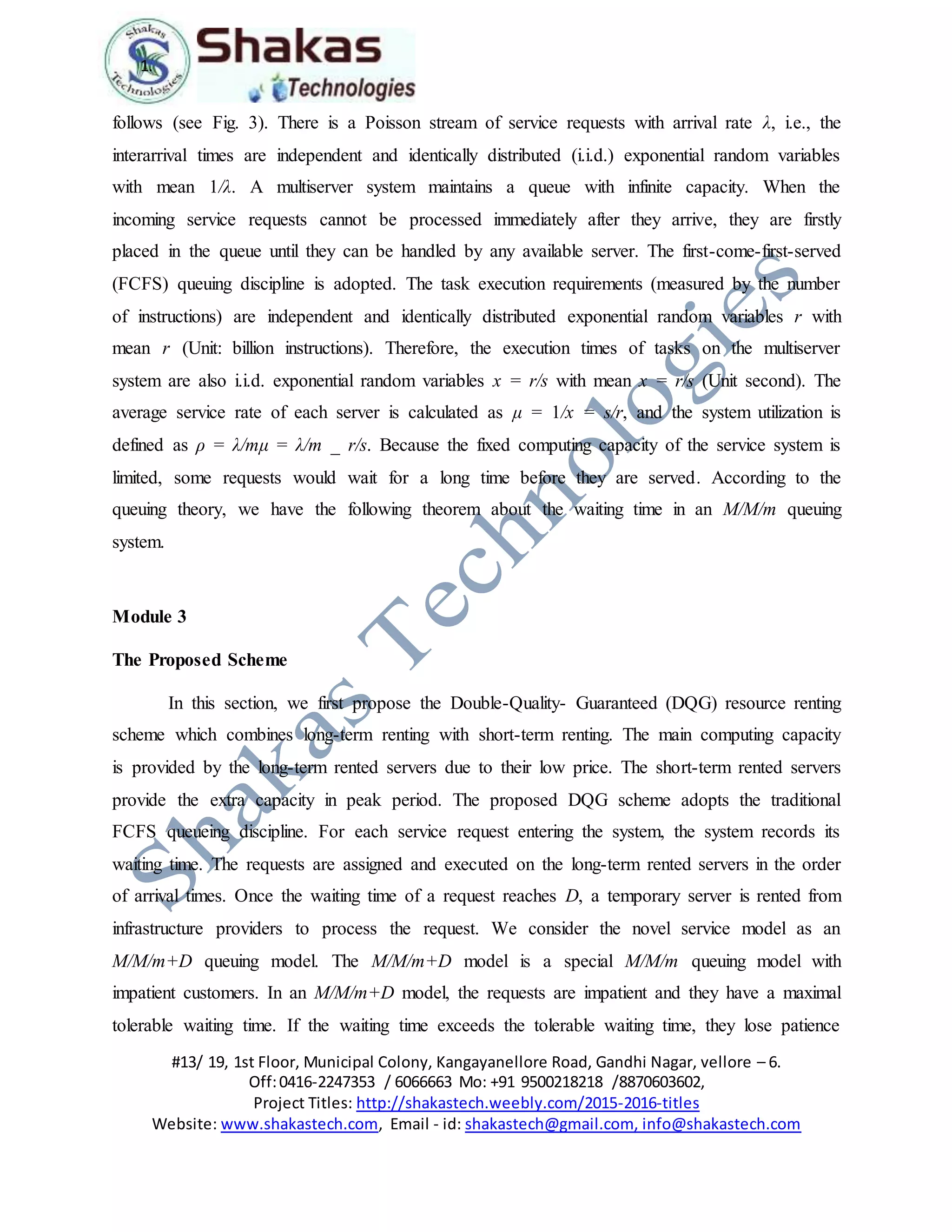 1.
#13/ 19, 1st Floor, Municipal Colony, Kangayanellore Road, Gandhi Nagar, vellore – 6.
Off:0416-2247353 / 6066663 Mo: +91 9500218218 /8870603602,
Project Titles: http://shakastech.weebly.com/2015-2016-titles
Website: www.shakastech.com, Email - id: shakastech@gmail.com, info@shakastech.com
follows (see Fig. 3). There is a Poisson stream of service requests with arrival rate λ, i.e., the
interarrival times are independent and identically distributed (i.i.d.) exponential random variables
with mean 1/λ. A multiserver system maintains a queue with infinite capacity. When the
incoming service requests cannot be processed immediately after they arrive, they are firstly
placed in the queue until they can be handled by any available server. The first-come-first-served
(FCFS) queuing discipline is adopted. The task execution requirements (measured by the number
of instructions) are independent and identically distributed exponential random variables r with
mean r (Unit: billion instructions). Therefore, the execution times of tasks on the multiserver
system are also i.i.d. exponential random variables x = r/s with mean x = r/s (Unit second). The
average service rate of each server is calculated as μ = 1/x = s/r, and the system utilization is
defined as ρ = λ/mμ = λ/m _ r/s. Because the fixed computing capacity of the service system is
limited, some requests would wait for a long time before they are served. According to the
queuing theory, we have the following theorem about the waiting time in an M/M/m queuing
system.
Module 3
The Proposed Scheme
In this section, we first propose the Double-Quality- Guaranteed (DQG) resource renting
scheme which combines long-term renting with short-term renting. The main computing capacity
is provided by the long-term rented servers due to their low price. The short-term rented servers
provide the extra capacity in peak period. The proposed DQG scheme adopts the traditional
FCFS queueing discipline. For each service request entering the system, the system records its
waiting time. The requests are assigned and executed on the long-term rented servers in the order
of arrival times. Once the waiting time of a request reaches D, a temporary server is rented from
infrastructure providers to process the request. We consider the novel service model as an
M/M/m+D queuing model. The M/M/m+D model is a special M/M/m queuing model with
impatient customers. In an M/M/m+D model, the requests are impatient and they have a maximal
tolerable waiting time. If the waiting time exceeds the tolerable waiting time, they lose patience
 