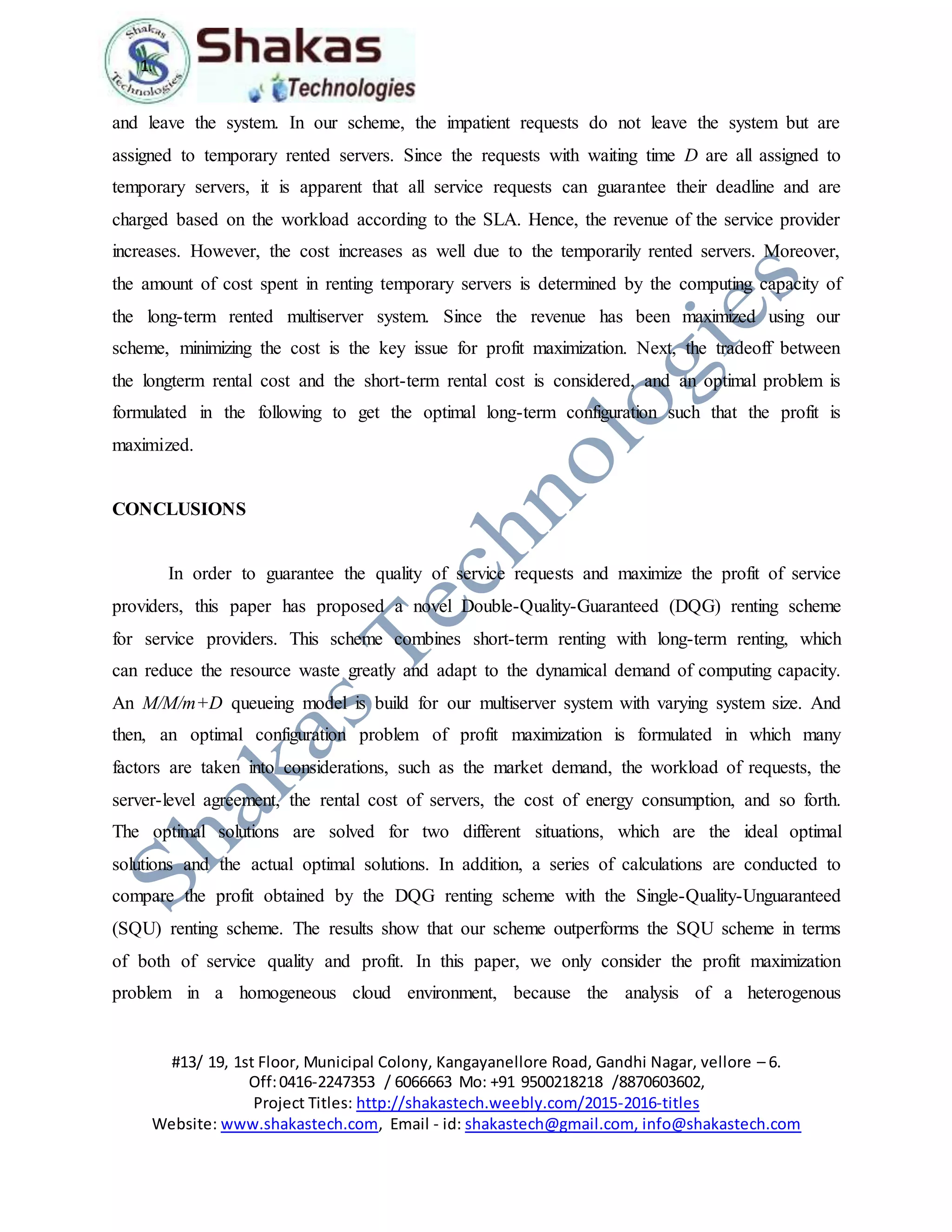 1.
#13/ 19, 1st Floor, Municipal Colony, Kangayanellore Road, Gandhi Nagar, vellore – 6.
Off:0416-2247353 / 6066663 Mo: +91 9500218218 /8870603602,
Project Titles: http://shakastech.weebly.com/2015-2016-titles
Website: www.shakastech.com, Email - id: shakastech@gmail.com, info@shakastech.com
and leave the system. In our scheme, the impatient requests do not leave the system but are
assigned to temporary rented servers. Since the requests with waiting time D are all assigned to
temporary servers, it is apparent that all service requests can guarantee their deadline and are
charged based on the workload according to the SLA. Hence, the revenue of the service provider
increases. However, the cost increases as well due to the temporarily rented servers. Moreover,
the amount of cost spent in renting temporary servers is determined by the computing capacity of
the long-term rented multiserver system. Since the revenue has been maximized using our
scheme, minimizing the cost is the key issue for profit maximization. Next, the tradeoff between
the longterm rental cost and the short-term rental cost is considered, and an optimal problem is
formulated in the following to get the optimal long-term configuration such that the profit is
maximized.
CONCLUSIONS
In order to guarantee the quality of service requests and maximize the profit of service
providers, this paper has proposed a novel Double-Quality-Guaranteed (DQG) renting scheme
for service providers. This scheme combines short-term renting with long-term renting, which
can reduce the resource waste greatly and adapt to the dynamical demand of computing capacity.
An M/M/m+D queueing model is build for our multiserver system with varying system size. And
then, an optimal configuration problem of profit maximization is formulated in which many
factors are taken into considerations, such as the market demand, the workload of requests, the
server-level agreement, the rental cost of servers, the cost of energy consumption, and so forth.
The optimal solutions are solved for two different situations, which are the ideal optimal
solutions and the actual optimal solutions. In addition, a series of calculations are conducted to
compare the profit obtained by the DQG renting scheme with the Single-Quality-Unguaranteed
(SQU) renting scheme. The results show that our scheme outperforms the SQU scheme in terms
of both of service quality and profit. In this paper, we only consider the profit maximization
problem in a homogeneous cloud environment, because the analysis of a heterogenous
 