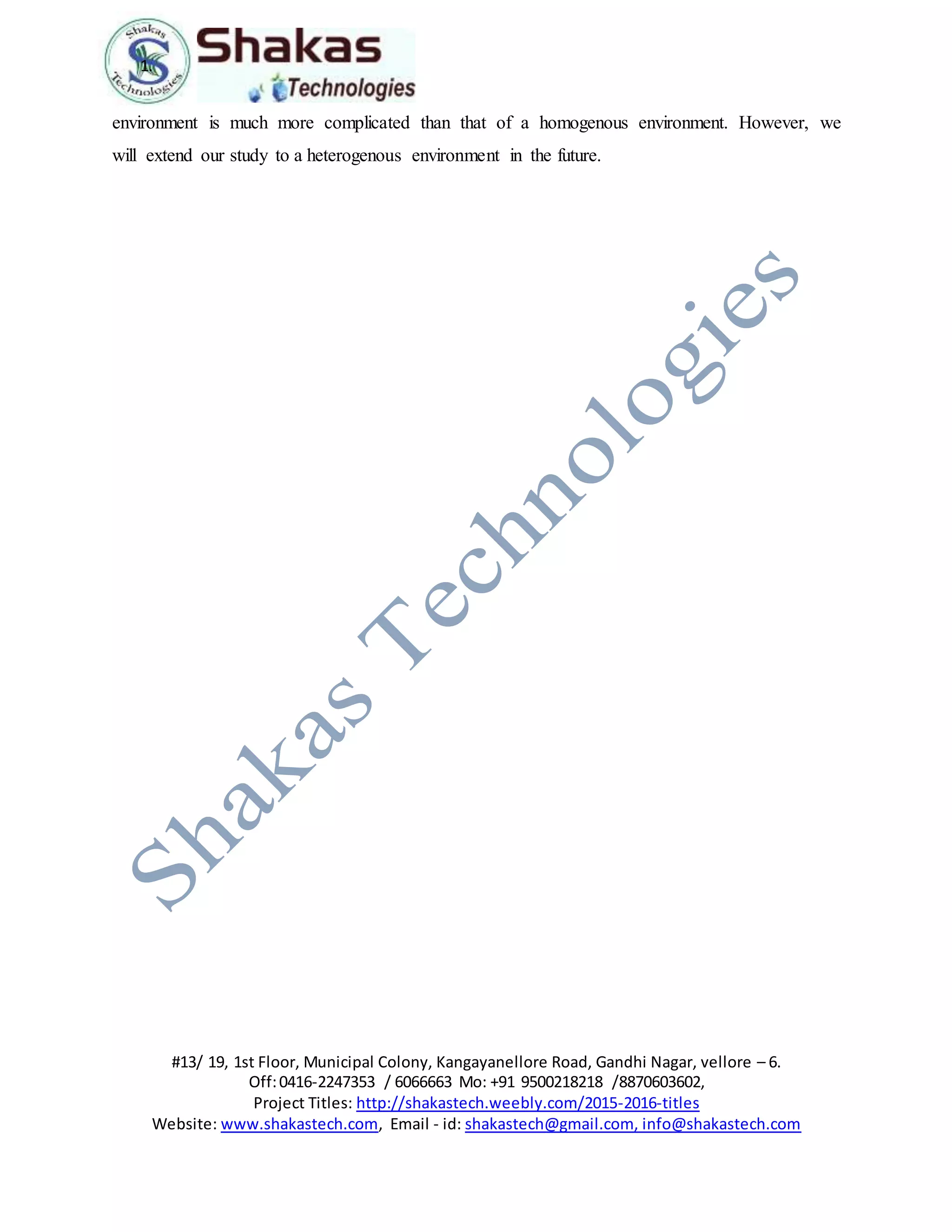 1.
#13/ 19, 1st Floor, Municipal Colony, Kangayanellore Road, Gandhi Nagar, vellore – 6.
Off:0416-2247353 / 6066663 Mo: +91 9500218218 /8870603602,
Project Titles: http://shakastech.weebly.com/2015-2016-titles
Website: www.shakastech.com, Email - id: shakastech@gmail.com, info@shakastech.com
environment is much more complicated than that of a homogenous environment. However, we
will extend our study to a heterogenous environment in the future.
 