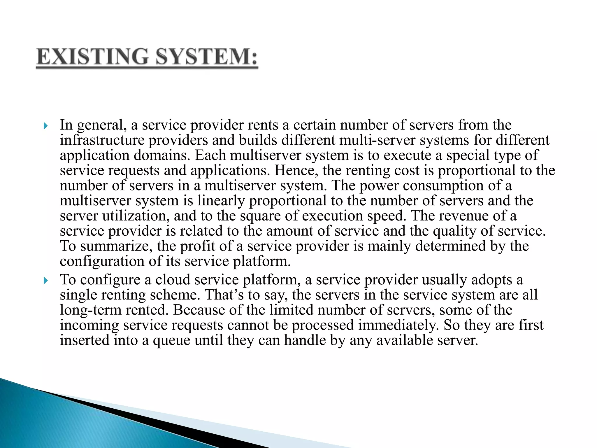  In general, a service provider rents a certain number of servers from the
infrastructure providers and builds different multi-server systems for different
application domains. Each multiserver system is to execute a special type of
service requests and applications. Hence, the renting cost is proportional to the
number of servers in a multiserver system. The power consumption of a
multiserver system is linearly proportional to the number of servers and the
server utilization, and to the square of execution speed. The revenue of a
service provider is related to the amount of service and the quality of service.
To summarize, the profit of a service provider is mainly determined by the
configuration of its service platform.
 To configure a cloud service platform, a service provider usually adopts a
single renting scheme. That’s to say, the servers in the service system are all
long-term rented. Because of the limited number of servers, some of the
incoming service requests cannot be processed immediately. So they are first
inserted into a queue until they can handle by any available server.
 