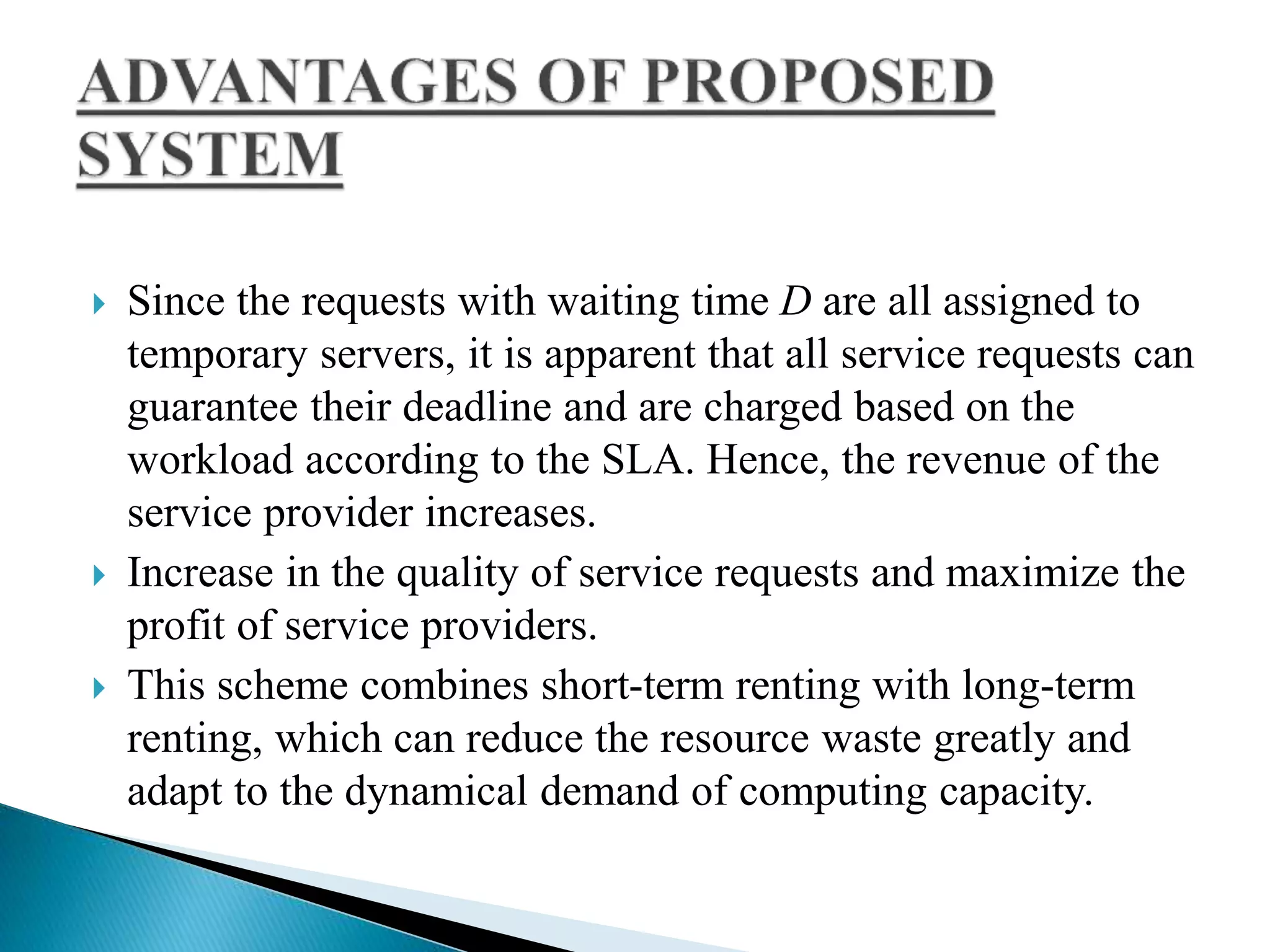  Since the requests with waiting time D are all assigned to
temporary servers, it is apparent that all service requests can
guarantee their deadline and are charged based on the
workload according to the SLA. Hence, the revenue of the
service provider increases.
 Increase in the quality of service requests and maximize the
profit of service providers.
 This scheme combines short-term renting with long-term
renting, which can reduce the resource waste greatly and
adapt to the dynamical demand of computing capacity.
 