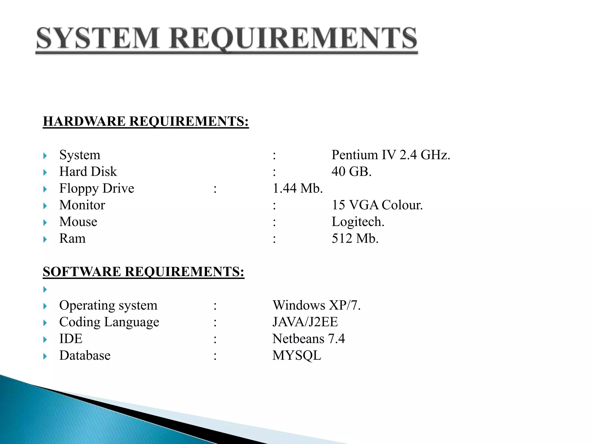 HARDWARE REQUIREMENTS:
 System : Pentium IV 2.4 GHz.
 Hard Disk : 40 GB.
 Floppy Drive : 1.44 Mb.
 Monitor : 15 VGA Colour.
 Mouse : Logitech.
 Ram : 512 Mb.
SOFTWARE REQUIREMENTS:

 Operating system : Windows XP/7.
 Coding Language : JAVA/J2EE
 IDE : Netbeans 7.4
 Database : MYSQL
 