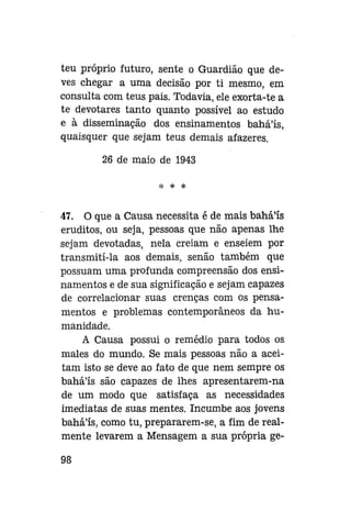 teu próprio futuro, sente o Guardião que deves chegar a uma decisão por ti mesmo, em
consulta com teus pais. Todavia, ele exorta-te a
te devotares tanto quanto possível ao estudo
e à disseminação dos ensinamentos bahá'ís,
quaisquer que sejam teus demais afazeres.
26 de maio de 1943
H<

*

*

47. O que a Causa necessita é de mais bahá'ís
eruditos, ou seja, pessoas que não apenas lhe
sejam devotadas, nela creiam e enseiem por
transmiti-la aos demais, senão também que
possuam uma profunda compreensão dos ensinamentos e de sua significação e sejam capazes
de correlacionar suas crenças com os pensamentos e problemas contemporâneos da humanidade.
A Causa possui o remédio para todos os
males do mundo. Se mais pessoas não a aceitam isto se deve ao fato de que nem sempre os
bahá'ís são capazes de lhes apresentarem-na
de um modo que satisfaça as necessidades
imediatas de suas mentes. Incumbe aos jovens
bahá'ís, como tu, prepararem-se, a fim de realmente levarem a Mensagem a sua própria ge98

 