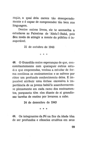 ração, a qual dela carece tão desesperadamente e é capaz de compreender tão bem sua
linguagem.
Dentre outros livros, ele te aconselha a
estudares as Palestras de 'Abdu'1-Bahá, pois
Seu modo de atingir a mente do público é insuperável.
21 de outubro de 1943

48. O Guardião nutre esperanças de que, concomitantemente com quaisquer outros estudos que empreendas, venhas a estudar de forma contínua os ensinamentos e se esforce por
obter um profundo conhecimento deles. É impossível atribuir uma ênfase excessiva à importância de os jovens bahá'ís assenhorearemse plenamente em cada ramo dos ensinamentos, porquanto têm eles diante de si grandiosas tarefas de ensino por levarem a cabo.
24 de dezembro de 1943
H=

*

*

49. Os integrantes da Fé na flor da idade têm
de ser profundos e cônscios eruditos em seus
99

 