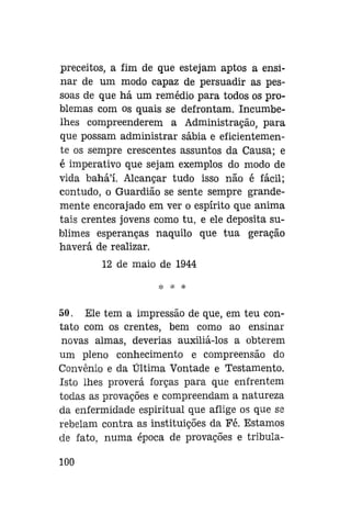 preceitos, a fim de que estejam aptos a ensinar de um modo capaz de persuadir as pessoas de que há um remédio para todos os problemas com os quais se defrontam. Incumbelhes compreenderem a Administração, para
que possam administrar sábia e eficientemente os sempre crescentes assuntos da Causa; e
é imperativo que sejam exemplos do modo de
vida bahá'í. Alcançar tudo isso não é fácil;
contudo, o Guardião se sente sempre grandemente encorajado em ver o espírito que anima
tais crentes jovens como tu, e ele deposita sublimes esperanças naquilo que tua geração
haverá de realizar.
12 de maio de 1944
•Jf. >jí

50. Ele tem a impressão de que, em teu contato com os crentes, bem como ao ensinar
novas almas, deverias auxiliá-los a obterem
um pleno conhecimento e compreensão do
Convênio e da Última Vontade e Testamento.
Isto lhes provera forças para que enfrentem
todas as provações e compreendam a natureza
da enfermidade espiritual que aflige os que se
rebelam contra as instituições da Fé. Estamos
de fato, numa época de provações e tribula100

 