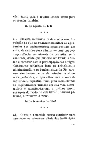 ções, tanto para o mundo inteiro como para
os crentes também.
15 de agosto de 1945
# * *

51. Eie está inteiramente de acordo com tua
opinião de que os bahá'ís necessitam se aprofundar nos ensinamentos; nesse sentido, um
curso de estudos para adultos — quer por correspondência ou através de preleções, seria
excelente, desde que pudesse ser levado a termo e contasse com a participação dos amigos.
Conquanto conheçam bem os princípios, a
administração e os fundamentos da Fé, carecem eles imensamente de estudar as obras
mais profundas, as quais lhes seriam fonte de
maturidade espiritual num grau mais elevado
ou engendrariam unidade em sua vida comunitária e capacitá-los-iam a melhor serem
exemplos do modo de vida bahá'í; noutras palavras, a "viverem a vida".
24 de fevereiro de 1946

52. O que o Guardião deseja exprimir para
promover os interesses vitais das instituições
101

 