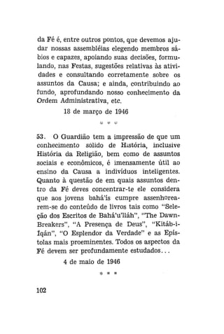 da Fé é, entre outros pontos, que devemos ajudar nossas assembléias elegendo membros sábios e capazes, apoiando suas decisões, formulando, nas Festas, sugestões relativas às atividades e consultando corretamente sobre os
assuntos da Causa; e ainda, contribuindo ao
fundo, aprofundando nosso conhecimento da
Ordem Administrativa, etc.
18 de março de 1946

53. O Guardião tem a impressão de que um
conhecimento sólido de História, inclusive
História da Religião, bem como de assuntos
sociais e econômicos, é imensamente útil ao
ensino da Causa a indivíduos inteligentes.
Quanto à questão de em quais assuntos dentro da Fé deves concentrar-te ele considera
que aos jovens bahá'ís cumpre assenhorearem-se do conteúdo de livros tais como "Seleção dos Escritos de Bahá'u'lláh", "The DawnBreakers", "A Presença de Deus", "Kitáb-iíqán", "O Esplendor da Verdade" e as Epístolas mais proeminentes. Todos os aspectos da
Fé devem ser profundamente estudados...
4 de maio de 1946
* * *

102

 