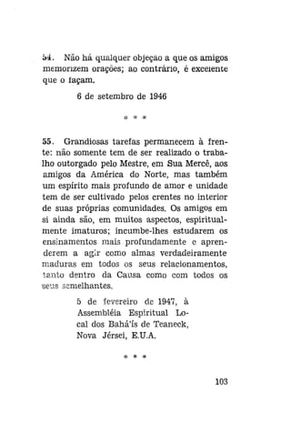 54. Não há qualquer objeção a que os amigos
memorizem orações; ao contrário, é excelente
que o façam.
6 de setembro de 1946
* * *

55. Grandiosas tarefas permanecem à frente: não somente tem de ser realizado o trabalho outorgado pelo Mestre, em Sua Mercê, aos
amigos da América do Norte, mas também
um espírito mais profundo de amor e unidade
tem de ser cultivado pelos crentes no interior
de suas próprias comunidades. Os amigos em
si ainda são, em muitos aspectos, espiritualmente imaturos; incumbe-lhes estudarem os
ensinamentos mais profundamente e aprenderem a agir como almas verdadeiramente
maduras em todos os seus relacionamentos,
tanto dentro da Causa como com todos os
seus semelhantes.
5 de fevereiro de 1947, à
Assembléia Espiritual Local dos Bahá'ís de Teaneck,
Nova Jérsei, E.U.A.
* *

*

103

 