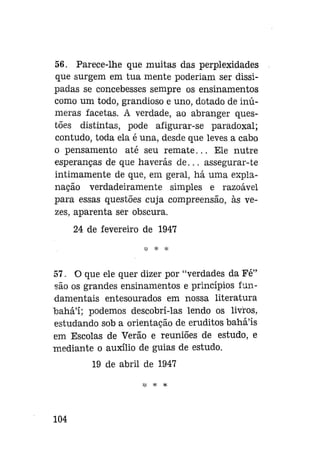 56. Parece-lhe que muitas das perplexidades
que surgem em tua mente poderiam ser dissipadas se concebesses sempre os ensinamentos
como um todo, grandioso e uno, dotado de inúmeras facetas. A verdade, ao abranger questões distintas, pode afigurar-se paradoxal;
contudo, toda ela é una, desde que leves a cabo
o pensamento até seu remate... Ele nutre
esperanças de que haverás d e . . . assegurar-te
intimamente de que, em geral, há uma explanação verdadeiramente simples e razoável
para essas questões cuja compreensão, às vezes, aparenta ser obscura.
24 de fevereiro de 1947
* *

57. O que ele quer dizer por "verdades da Fé"
são os grandes ensinamentos e princípios fundamentais entesourados em nossa literatura
bahá'í; podemos descobri-las lendo os livros,
estudando sob a orientação de eruditos bahá'ís
em Escolas de Verão e reuniões de estudo, e
mediante o auxílio de guias de estudo.
19 de abril de 1947

104

 