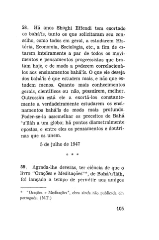 58. Há anos Shoghi Effendi tem exortado
os bahá'ís, tanto os que solicitaram seu conselho, como todos em geral, a estudarem História, Economia, Sociologia, etc, a fim de estarem inteiramente a par de todos os movimentos e pensamentos progressistas que brotam hoje, e de modo a poderem correlacionálos aos ensinamentos bahá'ís. O que ele deseja
dos baháls é que estudem mais, e não que estudem menos. Quanto mais conhecimentos
gerais, científicos ou não, possuírem, melhor.
Outrossim está ele a exortá-los constantemente a verdadeiramente estudarem os ensinamentos bahá'ís de modo mais profundo.
Poder-se-ia assemelhar os preceitos de Bahá
'u'lláh a um globo; há pontos diametralmente
opostos, e entre eles os pensamentos e doutrinas que os unem.
5 de julho de 1947
* * *

59. Agrada-lhe deveras, ter ciência de que o
livro "Orações e Meditações"*, de Bahá'u'lláh,
foi lançado a tempo de permitir aos amigos
* "Orações e Meditações", obra ainda não publicada em
português. (N.T.)

105

 