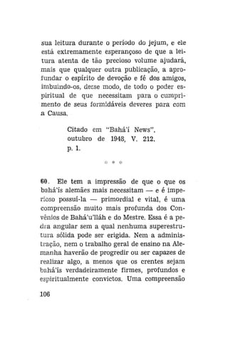sua leitura durante o período do jejum, e ele
está extremamente esperançoso de que a leitura atenta de tão precioso volume ajudará,
mais que qualquer outra publicação, a aprofundar o espírito de devoção e fé dos amigos,
imbuindo-os, desse modo, de todo o poder espiritual de que necessitam para o cumprimento de seus formidáveis deveres para com
a Causa.
Citado em "Bahál News",
outubro de 1948, V. 212,
p. 1.

60. Ele tem a impressão de que o que os
bahá'ís alemães mais necessitam — e é imperioso possuí-la — primordial e vital, é uma
compreensão muito mais profunda dos Convênios de Bahá'u'lláh e do Mestre. Essa é a pedra angular sem a qual nenhuma superestrutura sólida pode ser erigida. Nem a administração, nem o trabalho geral de ensino na Alemanha haverão de progredir ou ser capazes de
realizar algo, a menos que os crentes sejam
baháls verdadeiramente firmes, profundos e
espiritualmente convictos. Uma compreensão
106

 