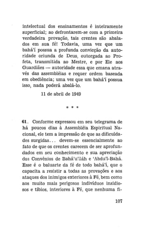 intelectual dos ensinamentos é inteiramente
superficial; ao defrontarem-se com a primeira
verdadeira provação, tais crentes são abalados em sua fé! Todavia, uma vez que um
bahá'í possua a profunda convicção da autoridade oriunda de Deus, outorgada ao Profeta, transmitida ao Mestre, e por Ele aos
Guardiães — autoridade essa que emana através das assembléias e requer ordem baseada
em obediência; uma vez que um bahál possua
isso, nada poderá abalá-lo.
11 de abril de 1949
* * *

'61. Conforme expressou em seu telegrama de
há poucos dias à Assembléia Espiritual Nacional, ele tem a impressão de que as dificuldades surgidas... devem-se essencialmente ao
fato de que os crentes carecem de ser aprofundados em seu conhecimento e sua apreciação
dos Convênios de Bahá'u'iláh e 'Abdu'1-Bahá.
Esse é o baluarte da fé de todo bahál, que o
capacita a resistir a todas as provações e aos
ataques dos inimigos exteriores à Fé, bem como
aos muito mais perigosos indivíduos insidiosos e tíbios, interiores à Fé, que nenhuma fi107

 