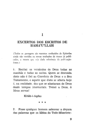 EXCERTOS DOS ESCRITOS DE
BAHÁ'U'LLÁH
(Todas as passagens são excertos traduzidos de Epístolas
ainda não vertidas ou novas traduções de textos já publicados, a menos que seja dada referência da publ caçãofonte.)

1. Recitai os versículos de Deus todas as.
manhãs e todas as noites. Quem se descuida
disto não é fiel ao Convênio de Deus e a Seu.
Testamento, e aquele que disto se afasta hoje
é, na realidade, dos que se afastaram de Deus
desde tempos imemoriais. Temei a Deus, ó
Meus servos!
Kitáb-i-Aqdas
* * *

2. Fosse qualquer homem saborear a doçura
das palavras que os lábios do Todo-Misericor-

a

 