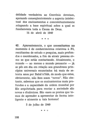 delidade verdadeira ao Convênio devotam,
apoiando conseqüentemente o aspecto intelectual dos ensinamentos e concomitantemente
solapando a base espiritual sobre a qual se
fundamenta toda a Causa de Deus.
15 de abril de 1949
* * *

62. Aparentemente, o que necessitamos no
momento é de conhecimentos relativos à Fé,
resultantes de estudo e pesquisa, mais profundos e coordenados, a fim de atrair pessoas como as que estás contactando. Atualmente, o
mundo — ao menos o mundo pensante — já
se pôs em dia em relação aos grandiosos princípios universais enunciados há mais de setenta anos por Bahá'u'lláh, de modo que estes,
obviamente, não lhes soam "novos". Não obstante, sabemos que os ensinamentos mais profundos e a capacidade da ordem mundial por
Ele arquitetada para recriar a sociedade são
novos e dinâmicos. São esses os pontos que temos de aprender a apresentar de forma inteligente e atraente a tais homens!
3 de julho de 1949
* * *

108

 