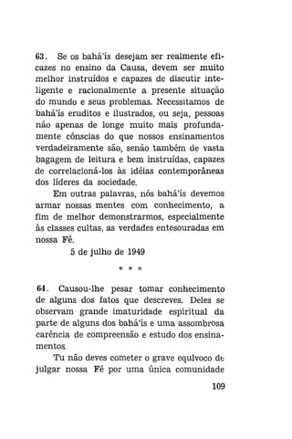 63. Se os bahá'ís desejam ser realmente eficazes no ensino da Causa, devem ser muito
melhor instruídos e capazes de discutir inteligente e racionalmente a presente situação
do mundo e seus problemas. Necessitamos de
bahá'ís eruditos e ilustrados, ou seja, pessoas
não apenas de longe muito mais profundamente cônscias do que nossos ensinamentos
verdadeiramente são, senão também de vasta
bagagem de leitura e bem instruídas, capazes
de correlacioná-los às idéias contemporâneas
dos líderes da sociedade.
Em outras palavras, nós bahá'ís devemos
armar nossas mentes com conhecimento, a
fim de melhor demonstrarmos, especialmente
às classes cultas, as verdades entesouradas em
nossa Fé.
5 de julho de 1949
*r

*P

Sfí

64. Causou-lhe pesar tomar conhecimento
de alguns dos fatos que descreves. Deles se
observam grande imaturidade espiritual da
parte de alguns dos bahá'ís e uma assombrosa
carência de compreensão e estudo dos ensinamentos.
Tu não deves cometer o grave equivoco de
julgar nossa Fé por uma única comunidade
109

 