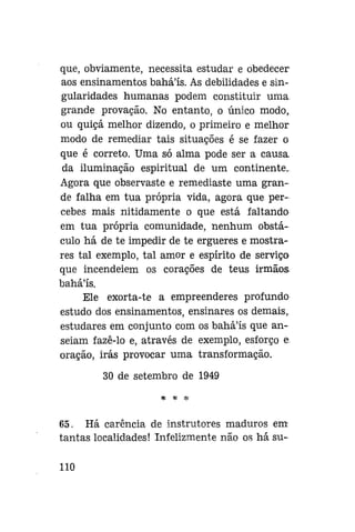 que, obviamente, necessita estudar e obedecer
aos ensinamentos baháls. As debilidades e singularidades humanas podem constituir uma
grande provação. No entanto, o único modo,
ou quiçá melhor dizendo, o primeiro e melhor
modo de remediar tais situações é se fazer o
que é correto. Uma só alma pode ser a causa
da iluminação espiritual de um continente.
Agora que observaste e remediaste uma grande falha em tua própria vida, agora que percebes mais nitidamente o que está faltando
em tua própria comunidade, nenhum obstáculo há de te impedir de te ergueres e mostrares tal exemplo, tal amor e espírito de serviço
que incendeiem os corações de teus irmãos
bahá'ís.
Ele exorta-te a empreenderes profundo
estudo dos ensinamentos, ensinares os demais,
estudares em conjunto com os bahá'ís que anseiam fazê-lo e, através de exemplo, esforço e.
oração, irás provocar uma transformação.
30 de setembro de 1949
tf. * •%

65. Há carência de instrutores maduros em
tantas localidades! Infelizmente não os há su110

 