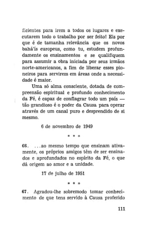 ficientes para irem a todos os lugares e executarem todo o trabalho por ser feito! Eis por
que é de tamanha relevância que os novos
bahá'ís europeus, como tu, estudem profundamente os ensinamentos e se qualifiquem
para assumir a obra iniciada por seus irmãos
norte-americanos, a fim de liberar esses pioneiros para servirem em áreas onde a necessidade é maior.
Uma só alma consciente, dotada de compreensão espiritual e profundo conhecimento
da Fé, é capaz de conflagrar todo um país —
tão grandioso é o poder da Causa para operar
através de um canal puro e desprendido de si
mesmo.
6 de novembro de 1949

68. . . . ao mesmo tempo que ensinam ativamente, os próprios amigos têm de ser ensinados e aprofundados no espírito da Fé, o que
dá origem ao amor e a unidade.
17 de julho de 1951

67. Agradou-lhe sobremodo tomar conhecimento de que tens servido à Causa proferido
111

 