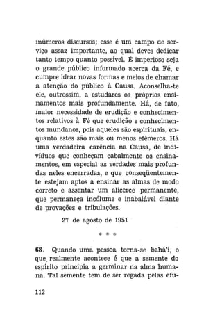 inúmeros discursos; esse é um campo de serviço assaz importante, ao qual deves dedicar
tanto tempo quanto possível. É imperioso seja
o grande público informado acerca da Fé, e
cumpre idear novas formas e meios de chamar
a atenção do público à Causa. Aconselha-te
ele, outrossim, a estudares os próprios ensinamentos mais profundamente. Há, de fato,
maior necessidade de erudição e conhecimentos relativos à Fé que erudição e conhecimentos mundanos, pois aqueles são espirituais, enquanto estes são mais ou menos efêmeros. Há
uma verdadeira carência na Causa, de indivíduos que conheçam cabalmente os ensinamentos, em especial as verdades mais profundas neles encerradas, e que conseqüentemente estejam aptos a ensinar as almas de modo
correto e assentar um alicerce permanente,
que permaneça incólume e inabalável diante
de provações e tribulações.
27 de agosto de 1951
$: ;£; :•:

68. Quando uma pessoa torna-se bahá'í, o
que realmente acontece é que a semente do
espírito principia a germinar na alma humana. Tal semente tem de ser regada pelas efu112

 