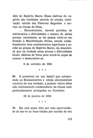 soes do Espírito Santo. Essas dádivas do espírito são recebidas através de oração, meditação, estudo das Palavras Sagradas e serviço na Causa de Deus.
. . . Naturalmente, haverá períodos de
sofrimentos e dificuldades e mesmo de sérias
provas; entretanto, se tal pessoa volve-se em
direção à Manifestação divina, estuda cuidadosamente seus ensinamentos espirituais e recebe as graças do Espírito Santo, ela descobrirá que na verdade estas provas e dificuldades
foram dádivas de Deus para torná-la capaz de
crescer e desenvolver-se.
6 de outubro de 1954

69. É preferível ter um bahá'í que compreenda os Ensinamentos e esteja sinceramente
convicto de sua verdade, a possuir vários deles
não inteiramente conhecedores da Causa nem
profundamente arraigados no Convênio.
22 de janeiro de 1955
* # *

70. Ele está assaz feliz por esta oportunidade de dar-te as boas-vindas por ocasião de teu
113

 