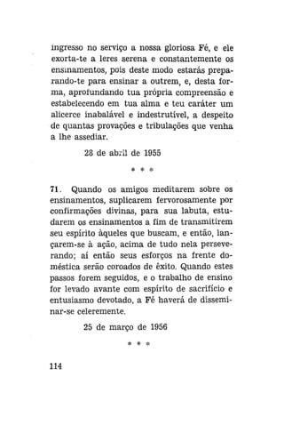 ingresso no serviço a nossa gloriosa Fé, e ele
exorta-te a leres serena e constantemente os
ensinamentos, pois deste modo estarás preparando-te para ensinar a outrem, e, desta forma, aprofundando tua própria compreensão e
estabelecendo em tua alma e teu caráter um
alicerce inabalável e indestrutível, a despeito
de quantas provações e tribulações que venha
a lhe assediar.
28 de abril de 1955
* * *

71. Quando os amigos meditarem sobre os
ensinamentos, suplicarem fervorosamente por
confirmações divinas, para sua labuta, estudarem os ensinamentos a fim de transmitirem
seu espírito àqueles que buscam, e então, lançarem-se à ação, acima de tudo nela perseverando; aí então seus esforços na frente doméstica serão coroados de êxito. Quando estes
passos forem seguidos, e o trabalho de ensino
for levado avante com espírito de sacrifício e
entusiasmo devotado, a Fé haverá de disseminar-se celeremente.
25 de março de 1956
* * *

114

 