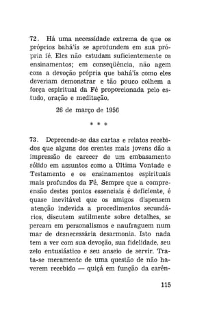 72. Há uma necessidade extrema de que os
próprios bahá'ís se aprofundem em sua própria fé. Eles não estudam suficientemente os
ensinamentos; em conseqüência, não agem
com a devoção própria que bahá'ís como eles
deveriam demonstrar e tão pouco colhem a
força espiritual da Fé proporcionada pelo estudo, oração e meditação.
26 de março de 1956
* * *

73. Depreende-se das cartas e relatos recebidos que alguns dos crentes mais jovens dão a
impressão de carecer de um embasamento
sólido em assuntos como a Última Vontade e
Testamento e os ensinamentos espirituais
mais profundos da Fé. Sempre que a compreensão destes pontos essenciais é deficiente, é
quase inevitável que os amigos dispensem
atenção indevida a procedimentos secundários, discutem sutilmente sobre detalhes, se
percam em personalismos e naufraguem num
mar de desnecessária desarmonia. Isto nada
tem a ver com sua devoção, sua fidelidade, seu
zelo entusiástico e seu anseio de servir. Trata-se meramente de uma questão de não haverem recebido — quiçá em função da carên115

 