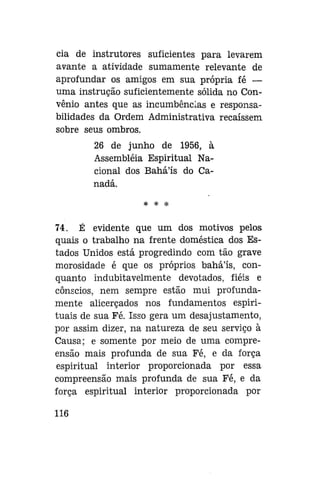 cia de instrutores suficientes para levarem
avante a atividade sumamente relevante de
aprofundar os amigos em sua própria fé —
uma instrução suficientemente sólida no Convênio antes que as incumbências e responsabilidades da Ordem Administrativa recaíssem
sobre seus ombros.
26 de junho de 1956, à
Assembléia Espiritual Nacional dos Bahá'ís do Canadá.
* *

*

74. É evidente que um dos motivos pelos
quais o trabalho na frente doméstica dos Estados Unidos está progredindo com tão grave
morosidade é que os próprios baháls, conquanto indubitavelmente devotados, fiéis e
cônscios, nem sempre estão mui profundamente alicerçados nos fundamentos espirituais de sua Fé. Isso gera um desajustamento,
por assim dizer, na natureza de seu serviço à
Causa; e somente por meio de uma compreensão mais profunda de sua Fé, e da força
espiritual interior proporcionada por essa
compreensão mais profunda de sua Fé, e da
força espiritual interior proporcionada por
116

 