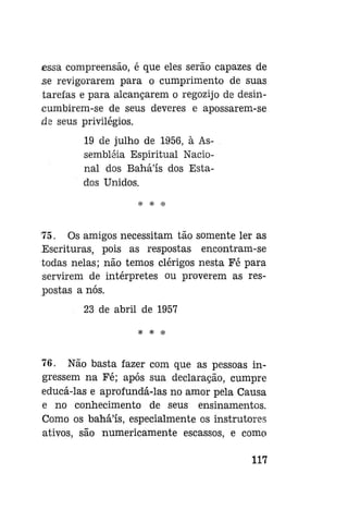essa compreensão, é que eles serão capazes de
se revigorarem para o cumprimento de suas
tarefas e para alcançarem o regozijo de desincumbirem-se de seus deveres e apossarem-se
de seus privilégios.
19 de julho de 1956, à Assembléia Espiritual Nacional dos Bahá'ís dos Estados Unidos.
* * *

75. Os amigos necessitam tão somente ler as
Escrituras, pois as respostas encontram-se
todas nelas; não temos clérigos nesta Fé para
servirem de intérpretes ou proverem as respostas a nós.
23 de abril de 1957
*

*

76. Não basta fazer com que as pessoas ingressem na Fé; após sua declaração, cumpre
educá-las e aprofundá-las no amor pela Causa
e no conhecimento de seus ensinamentos.
Como os bahá'ís, especialmente os instrutores
ativos, são numericamente escassos, e como
117

 