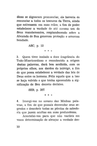 dioso se dignaram pronunciar, ele haveria de
renunciar a todos os tesouros da Terra, ainda
que estivessem em suas mãos, a fim de poder
estabelecer a verdade de até mesmo um de
Seus mandamentos, resplandecendo sobre a
Alvorada de Sua generosa proteção e amorosa
bondade.
ASC, p. 12

3. Quem tiver inalado a doce fragrância do
Todo-Misericordioso e reconhecido a origem
destas palavras, dará boa acolhida, com os
próprios olhos, aos dardos do inimigo, a fim
de que possa estabelecer a verdade das leis de
Deus entre os homens. Feliz aquele que a isso
se haja volvido e que tenha apreendido a significação de Seu decreto decisivo.
SEB, p. 207
* * *

4. Imergi-vos no oceano das Minhas palavras, a fim de que possais desvendar seus segredos e descobrir todas as pérolas de sabedoria que jazem ocultas em suas profundezas.
Acautelai-vos para que não vacileis em
vossa determinação de abraçar a verdade des10

 