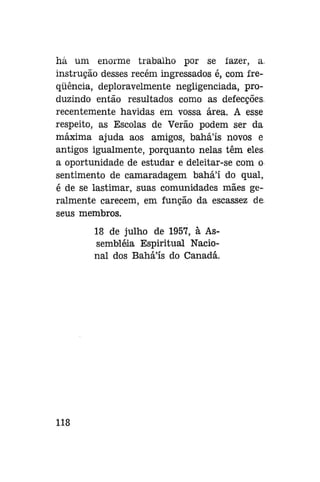 há um enorme trabalho por se fazer, a.
instrução desses recém ingressados é, com freqüência, deploravelmente negligenciada, produzindo então resultados como as defecções,
recentemente havidas em vossa área. A esse
respeito, as Escolas de Verão podem ser da
máxima ajuda aos amigos, baháls novos e
antigos igualmente, porquanto nelas têm eles
a oportunidade de estudar e deleitar-se com o
sentimento de camaradagem bahá'í do qual,
é de se lastimar, suas comunidades mães geralmente carecem, em função da escassez de
seus membros.
18 de julho de 1957, à Assembléia Espiritual Nacional dos Bahá'ís do Canadá.

118

 