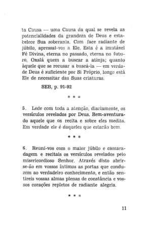 ta Causa — uma Causa da qual se revela as
potencialidades da grandeza de Deus e estabelece Sua soberania. Com face radiante de
júbilo, apressai-vos a Ele. Esta é a imutável
Fé Divina, eterna no passado, eterna no futuro. Oxalá quem a buscar a atinja; quanto
àquele que se recusar a buscá-la — em verdade Deus é suficiente por Si Próprio, longe está
Ele de necessitar das Suas criaturas.
SEB, p. 91-92
* * *

5. Lede com toda a atenção, diariamente, os
versículos revelados por Deus. Bem-aventurado aquele que os recita e sobre eles medita.
Em verdade ele é daqueles que estarão bem,
* *

*

8. Reuni-vos com o maior júbilo e camaradagem e recitais os versículos revelados pelo
misericordioso Senhor. Através disto abrirse-ão em vossos íntimos as portas que conduzem ao verdadeiro conhecimento, e então sentireis vossas almas plenas de constância e vossos corações repletos de radiante alegria.
* *

*

11

 