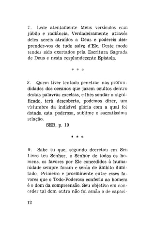 7. Lede atentamente Meus versículos com
júbilo e radiancia. Verdadeiramente através
deles sereis atraídos a Deus e podereis desprender-vos de tudo salvo d'Ele. Deste modo
tendes sido exortados pela Escritura Sagrada
de Deus e nesta resplandecente Epístola.

8. Quem tiver tentado penetrar nas profundidades dos oceanos que jazem ocultos dentro
destas palavras excelsas, e lhes sondar o significado, terá descoberto, podemos dizer, um
vislumbre da indizível glória com a qual foi
dotada esta poderosa, sublime e sacratíssima
relação.
SEB, p. 19
* *

*

9. Sabe tu que, segundo decretou em Seu
Livro teu Senhor, o Senhor de todos os homens, os favores por Ele concedidos à humanidade sempre foram e serão de âmbito ilimitado. Primeiro e proeminente entre esses favores que o Todo-Poderoso conferiu ao homem
é o dom da compreensão. Seu objetivo em conceder tal dom outro não foi senão o de capaci12

 