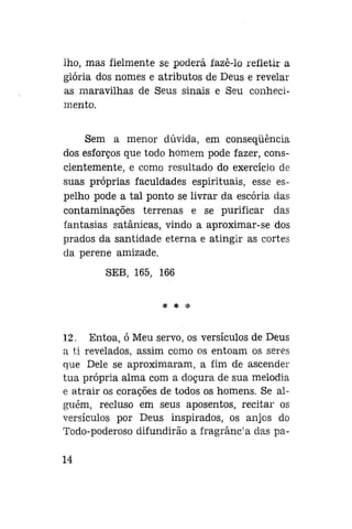 lho, mas fielmente se poderá fazê-lo refletir a
glória dos nomes e atributos de Deus e revelar
as maravilhas de Seus sinais e Seu conhecimento.
Sem a menor dúvida, em conseqüência
dos esforços que todo homem pode fazer, conscientemente, e como resultado do exercício de
suas próprias faculdades espirituais, esse espelho pode a tal ponto se livrar da escória das
contaminações terrenas e se purificar das
fantasias satânicas, vindo a aproximar-se dos
prados da santidade eterna e atingir as cortes
da perene amizade.
SEB, 165, 166
* * *

12. Entoa, ó Meu servo, os versículos de Deus
a ti revelados, assim como os entoam os seres
que Dele se aproximaram, a fim de ascender
tua própria alma com a doçura de sua melodia
e atrair os corações de todos os homens. Se alguém, recluso em seus aposentos, recitar os
versículos por Deus inspirados, os anjos do
Todo-poderoso difundirão a fragrânc : a das pa14

 
