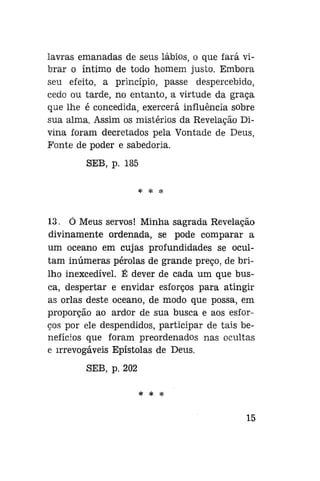 lavras emanadas de seus lábios, o que fará vibrar o íntimo de todo homem justo. Embora
seu efeito, a princípio, passe despercebido,
cedo ou tarde, no entanto, a virtude da graça
que lhe é concedida, exercerá influência sobre
sua alma. Assim os mistérios da Revelação Divina foram decretados pela Vontade de Deus,
Fonte de poder e sabedoria.
SEB, p. 185
* * *

13. Ó Meus servos! Minha sagrada Revelação
divinamente ordenada, se pode comparar a
um oceano em cujas profundidades se ocultam inúmeras pérolas de grande preço, de brilho inexcedível. É dever de cada um que busca, despertar e envidar esforços para atingir
as orlas deste oceano, de modo que possa, em
proporção ao ardor de sua busca e aos esforços por ele despendidos, participar de tais benefícios que foram preordenados nas ocultas
e irrevogáveis Epístolas de Deus.
SEB, p. 202
* * *

15

 